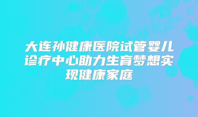 大连孙健康医院试管婴儿诊疗中心助力生育梦想实现健康家庭