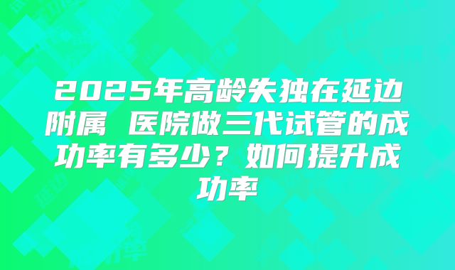 2025年高龄失独在延边附属 医院做三代试管的成功率有多少?如何提升成功率