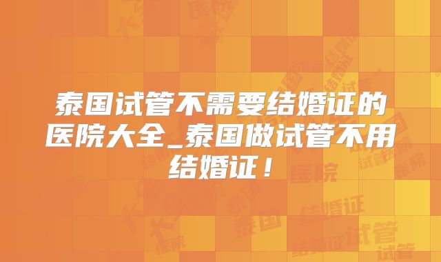 泰国试管不需要结婚证的医院大全_泰国做试管不用结婚证！