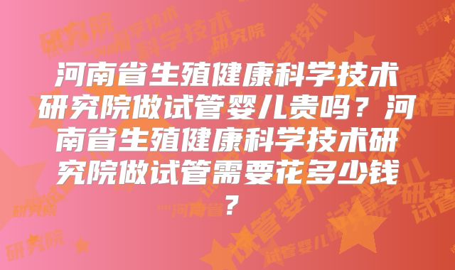 河南省生殖健康科学技术研究院做试管婴儿贵吗？河南省生殖健康科学技术研究院做试管需要花多少钱？