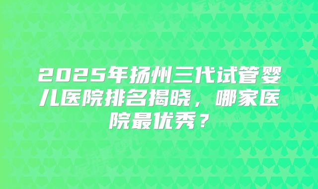 2025年扬州三代试管婴儿医院排名揭晓，哪家医院最优秀？