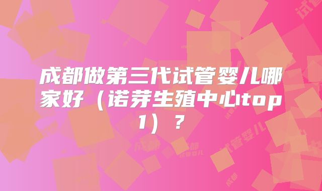 成都做第三代试管婴儿哪家好(诺芽生殖中心top1)?