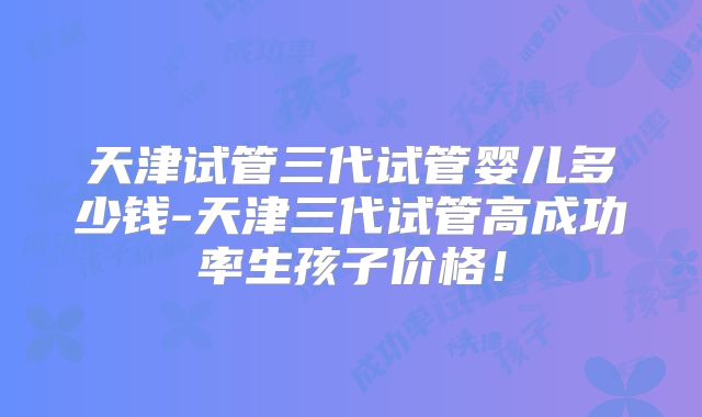 天津试管三代试管婴儿多少钱-天津三代试管高成功率生孩子价格!