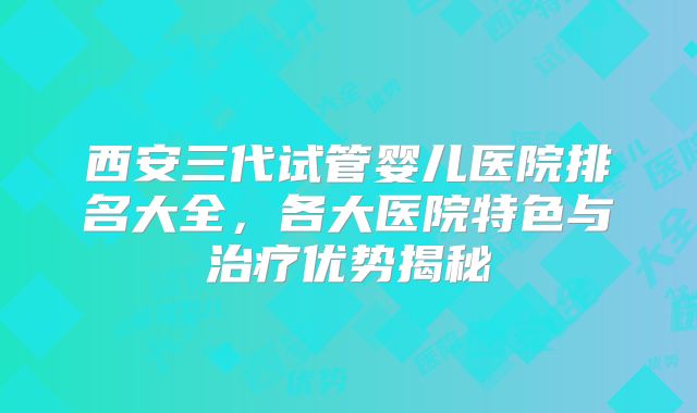 西安三代试管婴儿医院排名大全,各大医院特色与治疗优势揭秘