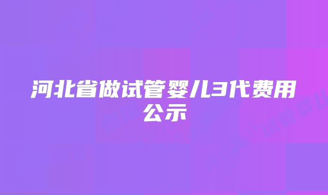 河北省做试管婴儿3代费用公示