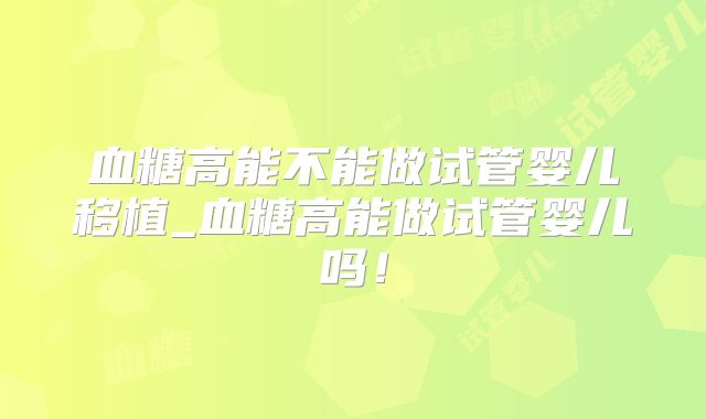 血糖高能不能做试管婴儿移植_血糖高能做试管婴儿吗！