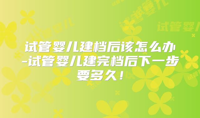 试管婴儿建档后该怎么办-试管婴儿建完档后下一步要多久！