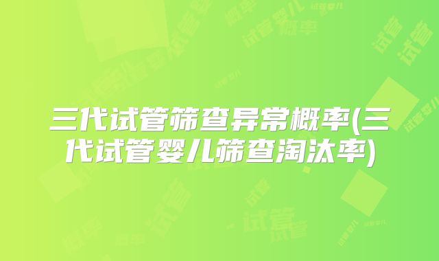 三代试管筛查异常概率(三代试管婴儿筛查淘汰率)