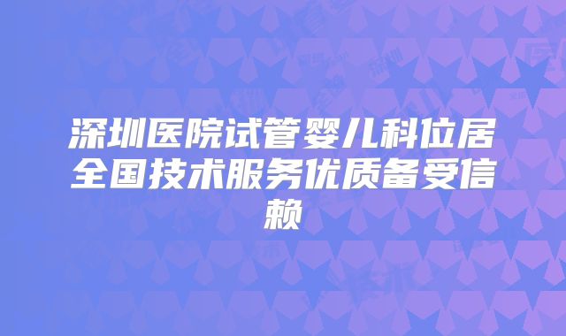 深圳医院试管婴儿科位居全国技术服务优质备受信赖