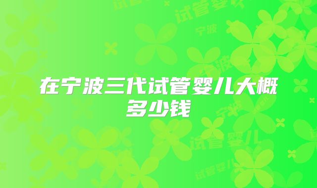 在宁波三代试管婴儿大概多少钱
