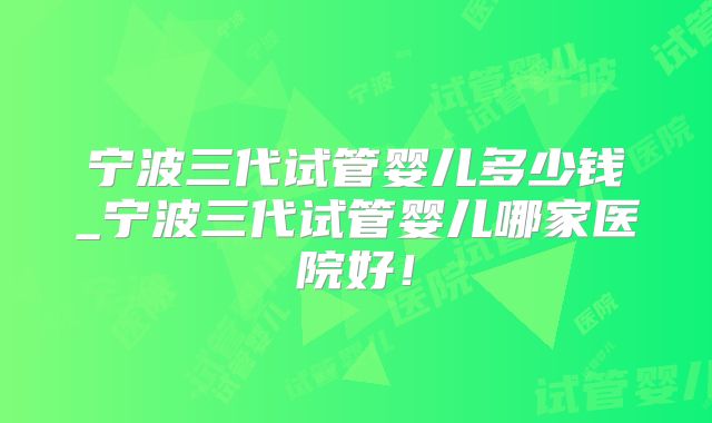 宁波三代试管婴儿多少钱_宁波三代试管婴儿哪家医院好！