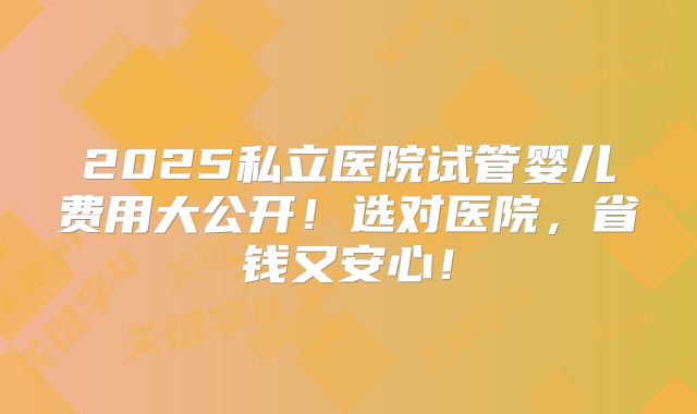 2025私立医院试管婴儿费用大公开！选对医院，省钱又安心！