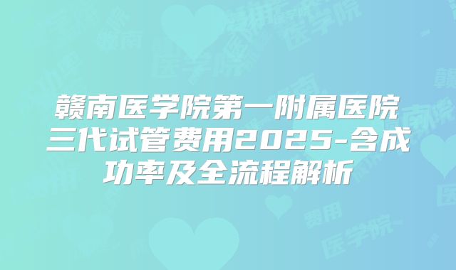 赣南医学院第一附属医院三代试管费用2025-含成功率及全流程解析