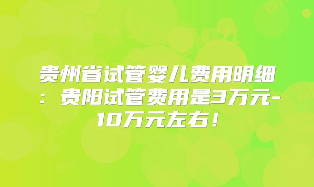 贵州省试管婴儿费用明细：贵阳试管费用是3万元-10万元左右！