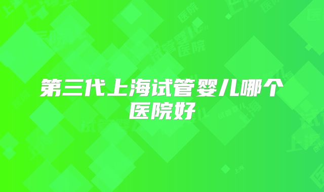 第三代上海试管婴儿哪个医院好