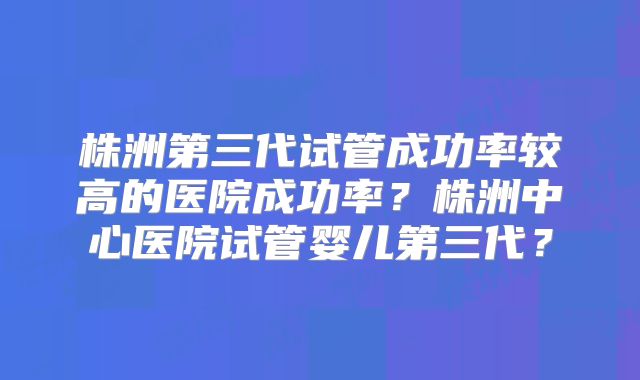 株洲第三代试管成功率较高的医院成功率？株洲中心医院试管婴儿第三代？