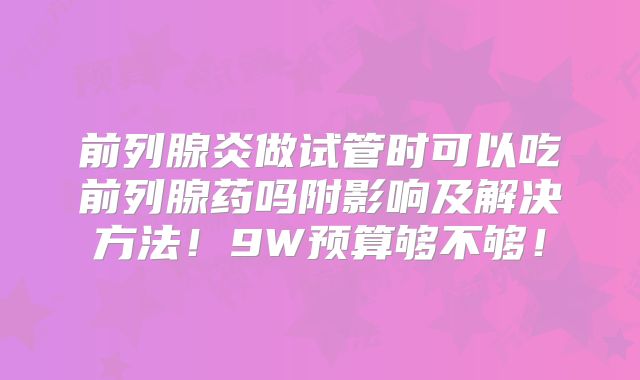 前列腺炎做试管时可以吃前列腺药吗附影响及解决方法！9W预算够不够！