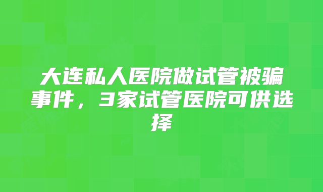 大连私人医院做试管被骗事件,3家试管医院可供选择