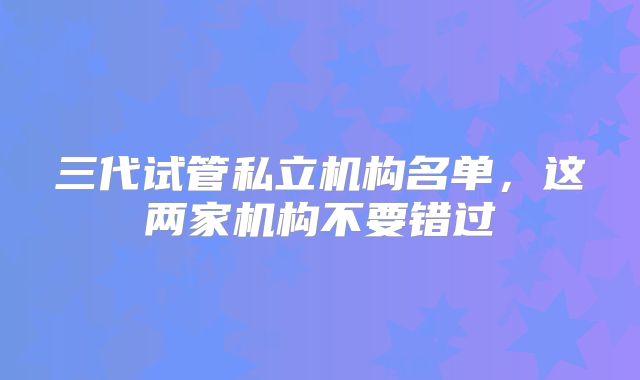 三代试管私立机构名单，这两家机构不要错过