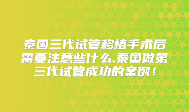 泰国三代试管移植手术后需要注意些什么,泰国做第三代试管成功的案例!