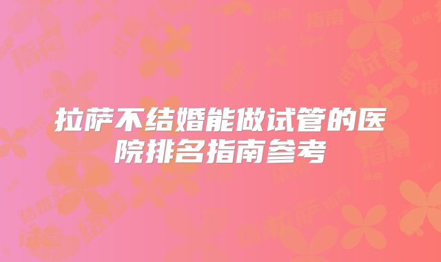 拉萨不结婚能做试管的医院排名指南参考