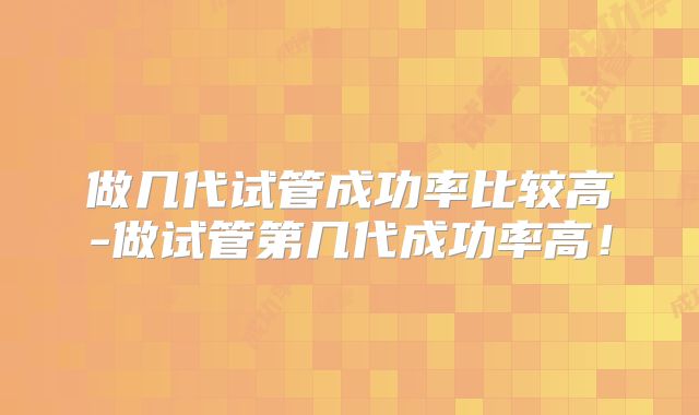 做几代试管成功率比较高-做试管第几代成功率高！