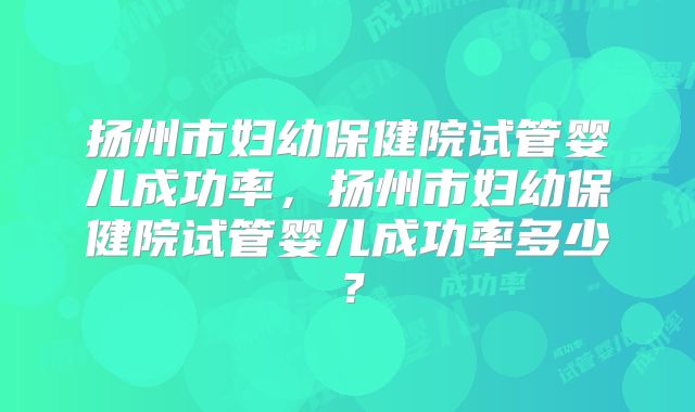 扬州市妇幼保健院试管婴儿成功率，扬州市妇幼保健院试管婴儿成功率多少？