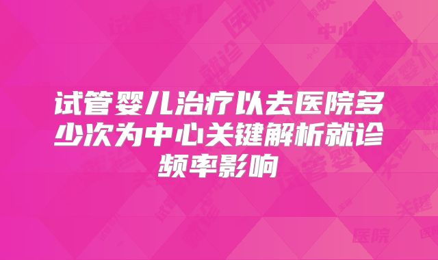 试管婴儿治疗以去医院多少次为中心关键解析就诊频率影响