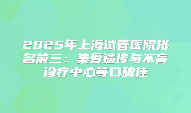 2025年上海试管医院排名前三：集爱遗传与不育诊疗中心等口碑佳