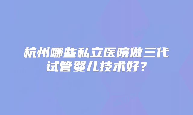 杭州哪些私立医院做三代试管婴儿技术好？