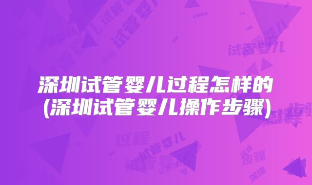 深圳试管婴儿过程怎样的(深圳试管婴儿操作步骤)
