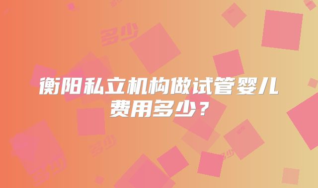 衡阳私立机构做试管婴儿费用多少?