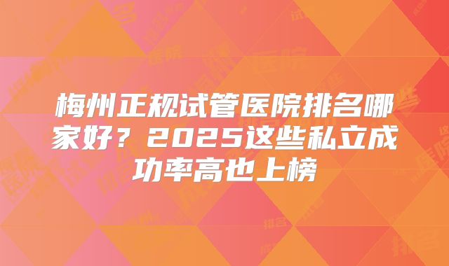 梅州正规试管医院排名哪家好?2025这些私立成功率高也上榜