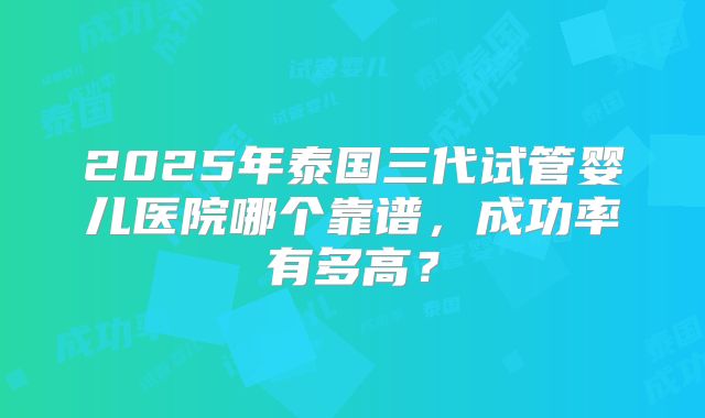 2025年泰国三代试管婴儿医院哪个靠谱，成功率有多高？