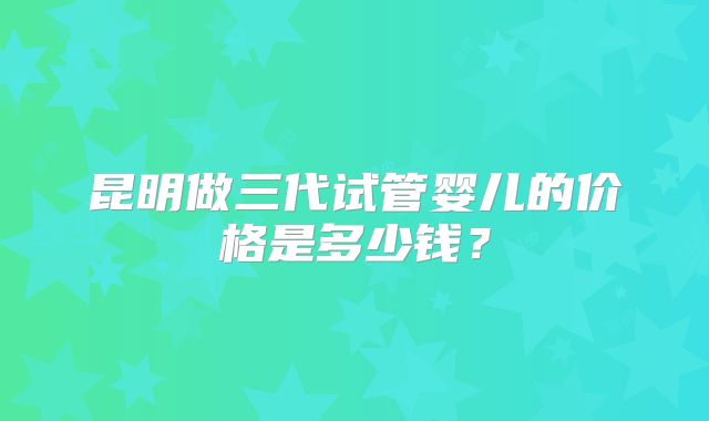 昆明做三代试管婴儿的价格是多少钱?