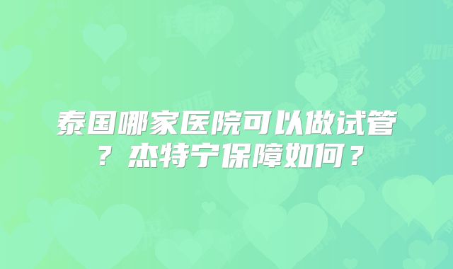 泰国哪家医院可以做试管?杰特宁保障如何?