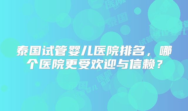 泰国试管婴儿医院排名，哪个医院更受欢迎与信赖？