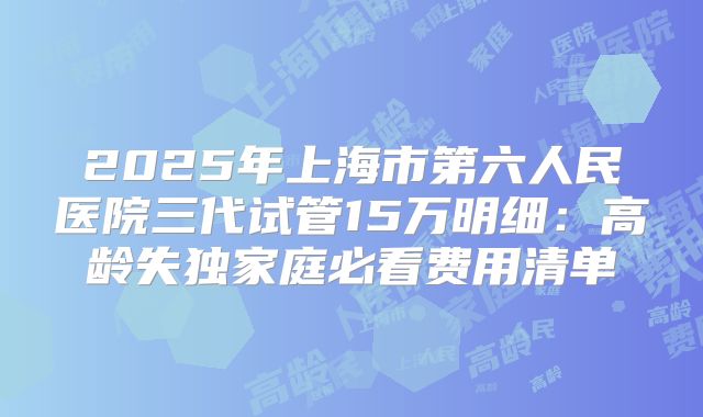 2025年上海市第六人民医院三代试管15万明细：高龄失独家庭必看费用清单