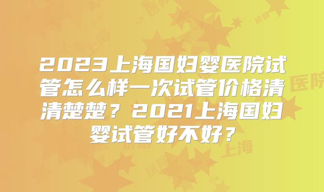2023上海国妇婴医院试管怎么样一次试管价格清清楚楚？2021上海国妇婴试管好不好？