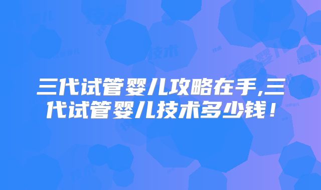 三代试管婴儿攻略在手,三代试管婴儿技术多少钱！