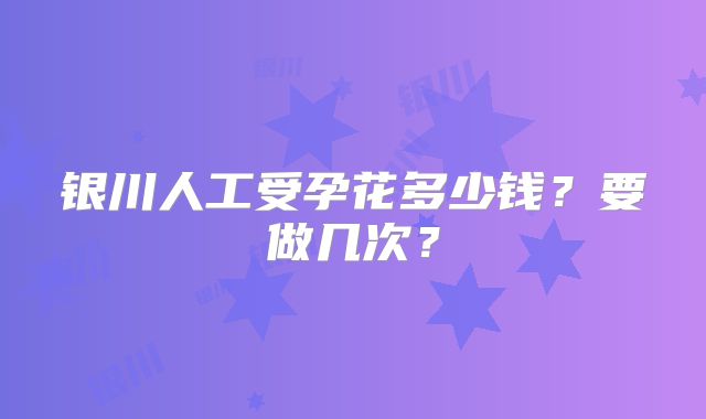 银川人工受孕花多少钱?要做几次?