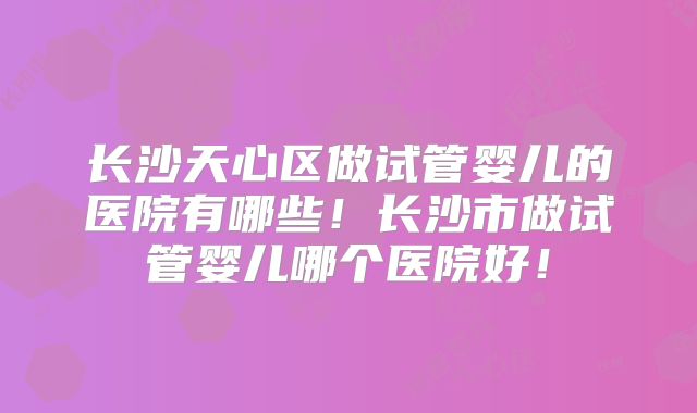 长沙天心区做试管婴儿的医院有哪些!长沙市做试管婴儿哪个医院好!