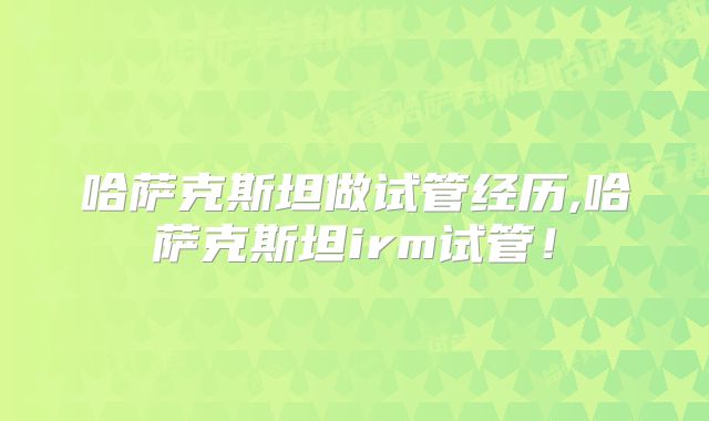 哈萨克斯坦做试管经历,哈萨克斯坦irm试管！
