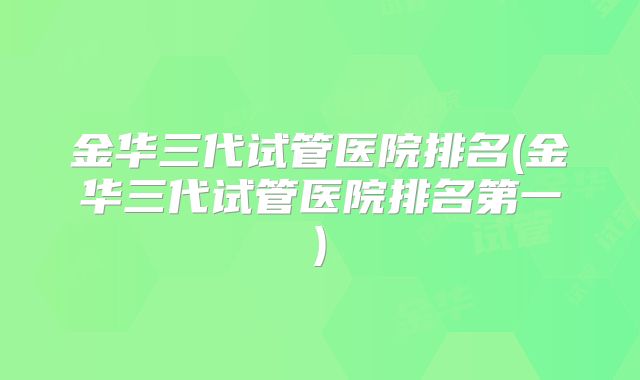 金华三代试管医院排名(金华三代试管医院排名第一)