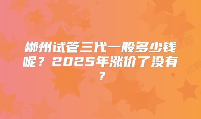 郴州试管三代一般多少钱呢？2025年涨价了没有？