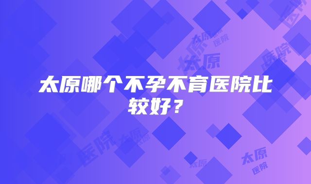 太原哪个不孕不育医院比较好？