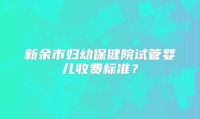 新余市妇幼保健院试管婴儿收费标准？