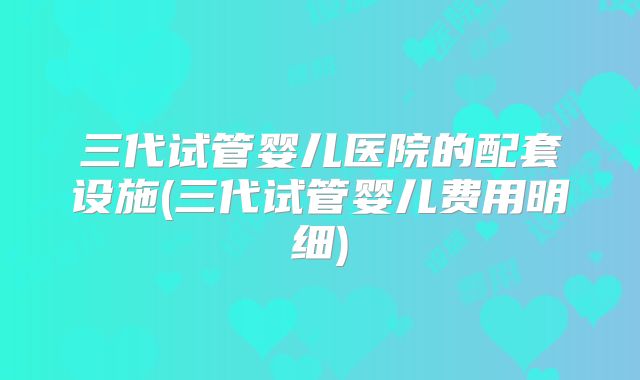 三代试管婴儿医院的配套设施(三代试管婴儿费用明细)
