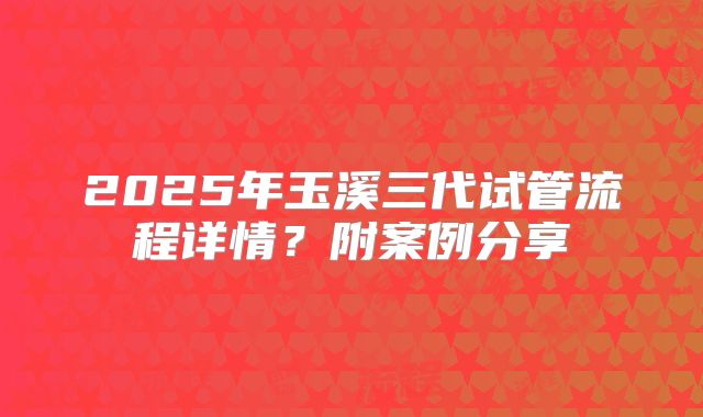 2025年玉溪三代试管流程详情?附案例分享