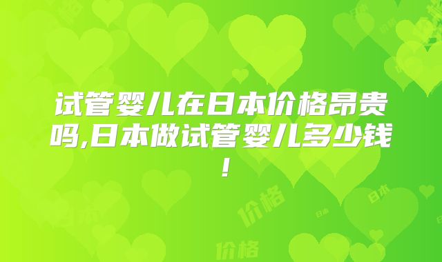 试管婴儿在日本价格昂贵吗,日本做试管婴儿多少钱!